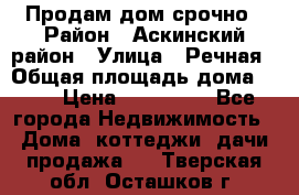 Продам дом срочно › Район ­ Аскинский район › Улица ­ Речная › Общая площадь дома ­ 69 › Цена ­ 370 000 - Все города Недвижимость » Дома, коттеджи, дачи продажа   . Тверская обл.,Осташков г.